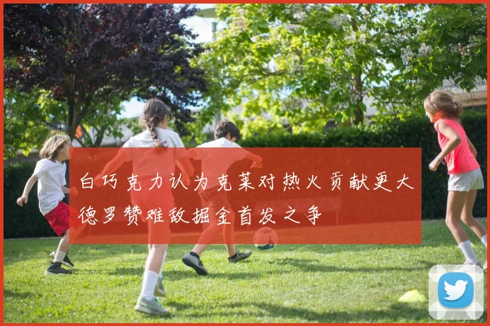 白巧克力认为克莱对热火贡献更大德罗赞难敌掘金首发之争